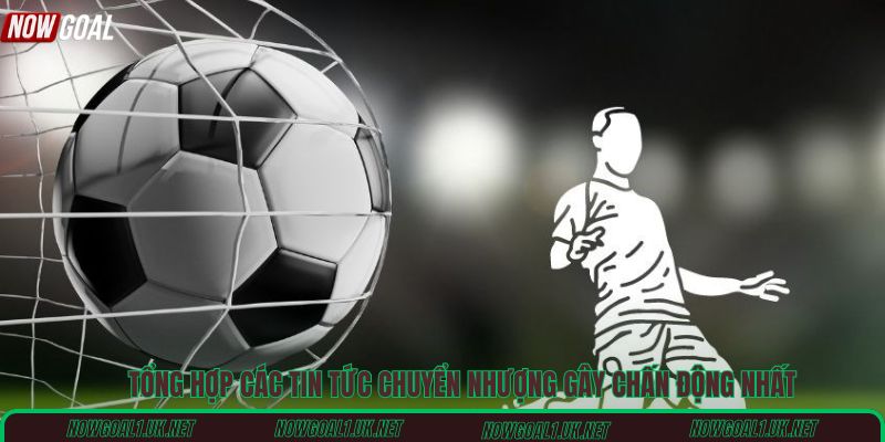 Tổng hợp các tin tức chuyển nhượng gây chấn động nhất